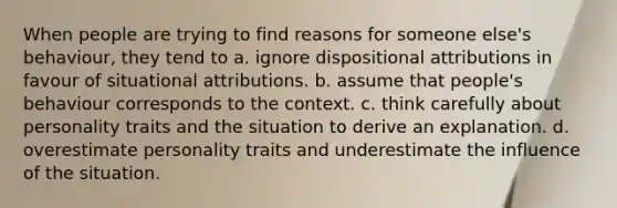 When people are trying to find reasons for someone else's behaviour, they tend to a. ignore dispositional attributions in favour of situational attributions. b. assume that people's behaviour corresponds to the context. c. think carefully about personality traits and the situation to derive an explanation. d. overestimate personality traits and underestimate the influence of the situation.