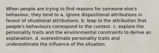 When people are trying to find reasons for someone else's behaviour, they tend to a. ignore dispositional attributions in favour of situational attributions. b. leap to the attribution that people's behaviours correspond to the context. c. explore the personality traits and the environmental constraints to derive an explanation. d. overestimate personality traits and underestimate the influence of the situation.