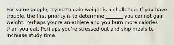 For some people, trying to gain weight is a challenge. If you have trouble, the first priority is to determine _______ you cannot gain weight. Perhaps you're an athlete and you burn more calories than you eat. Perhaps you're stressed out and skip meals to increase study time.