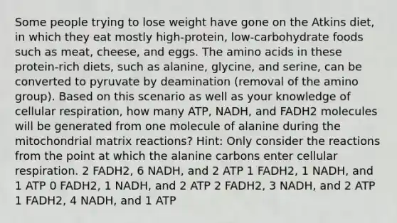 Some people trying to lose weight have gone on the Atkins diet, in which they eat mostly high-protein, low-carbohydrate foods such as meat, cheese, and eggs. The amino acids in these protein-rich diets, such as alanine, glycine, and serine, can be converted to pyruvate by deamination (removal of the amino group). Based on this scenario as well as your knowledge of cellular respiration, how many ATP, NADH, and FADH2 molecules will be generated from one molecule of alanine during the mitochondrial matrix reactions? Hint: Only consider the reactions from the point at which the alanine carbons enter cellular respiration. 2 FADH2, 6 NADH, and 2 ATP 1 FADH2, 1 NADH, and 1 ATP 0 FADH2, 1 NADH, and 2 ATP 2 FADH2, 3 NADH, and 2 ATP 1 FADH2, 4 NADH, and 1 ATP