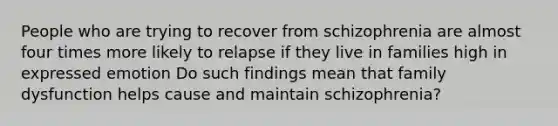 People who are trying to recover from schizophrenia are almost four times more likely to relapse if they live in families high in expressed emotion Do such findings mean that family dysfunction helps cause and maintain schizophrenia?