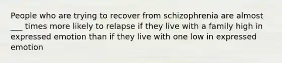 People who are trying to recover from schizophrenia are almost ___ times more likely to relapse if they live with a family high in expressed emotion than if they live with one low in expressed emotion