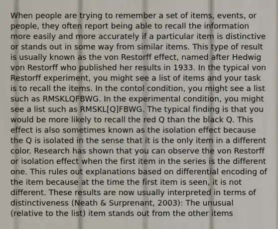 When people are trying to remember a set of items, events, or people, they often report being able to recall the information more easily and more accurately if a particular item is distinctive or stands out in some way from similar items. This type of result is usually known as the von Restorff effect, named after Hedwig von Restorff who published her results in 1933. In the typical von Restorff experiment, you might see a list of items and your task is to recall the items. In the contol condition, you might see a list such as RMSKLQFBWG. In the experimental condition, you might see a list such as RMSKL[Q]FBWG. The typical finding is that you would be more likely to recall the red Q than the black Q. This effect is also sometimes known as the isolation effect because the Q is isolated in the sense that it is the only item in a different color. Research has shown that you can observe the von Restorff or isolation effect when the first item in the series is the different one. This rules out explanations based on differential encoding of the item because at the time the first item is seen, it is not different. These results are now usually interpreted in terms of distinctiveness (Neath & Surprenant, 2003): The unusual (relative to the list) item stands out from the other items