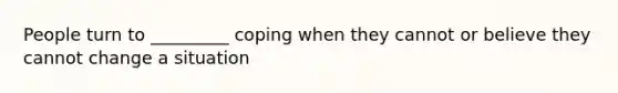 People turn to _________ coping when they cannot or believe they cannot change a situation