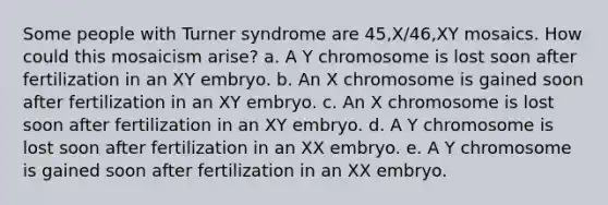 Some people with Turner syndrome are 45,X/46,XY mosaics. How could this mosaicism arise? a. A Y chromosome is lost soon after fertilization in an XY embryo. b. An X chromosome is gained soon after fertilization in an XY embryo. c. An X chromosome is lost soon after fertilization in an XY embryo. d. A Y chromosome is lost soon after fertilization in an XX embryo. e. A Y chromosome is gained soon after fertilization in an XX embryo.