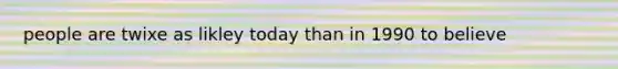 people are twixe as likley today than in 1990 to believe