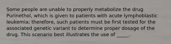 Some people are unable to properly metabolize the drug Purinethol, which is given to patients with acute lymphoblastic leukemia; therefore, such patients must be first tested for the associated genetic variant to determine proper dosage of the drug. This scenario best illustrates the use of _____.​