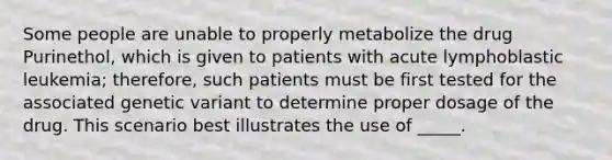 Some people are unable to properly metabolize the drug Purinethol, which is given to patients with acute lymphoblastic leukemia; therefore, such patients must be first tested for the associated genetic variant to determine proper dosage of the drug. This scenario best illustrates the use of _____.