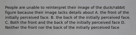 People are unable to reinterpret their image of the duck/rabbit figure because their image lacks details about A. the front of the initially perceived face. B. the back of the initially perceived face. C. Both the front and the back of the initially perceived face D. Neither the front nor the back of the initially perceived face