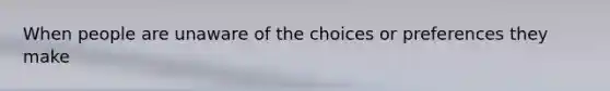 When people are unaware of the choices or preferences they make