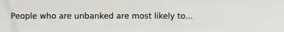 People who are unbanked are most likely to...