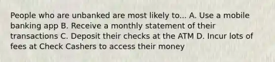 People who are unbanked are most likely to... A. Use a mobile banking app B. Receive a monthly statement of their transactions C. Deposit their checks at the ATM D. Incur lots of fees at Check Cashers to access their money