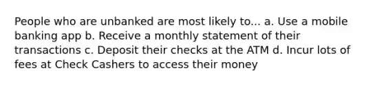 People who are unbanked are most likely to... a. Use a mobile banking app b. Receive a monthly statement of their transactions c. Deposit their checks at the ATM d. Incur lots of fees at Check Cashers to access their money