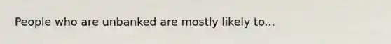 People who are unbanked are mostly likely to...