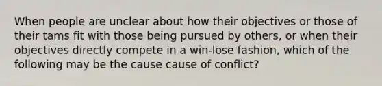 When people are unclear about how their objectives or those of their tams fit with those being pursued by others, or when their objectives directly compete in a win-lose fashion, which of the following may be the cause cause of conflict?