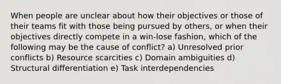 When people are unclear about how their objectives or those of their teams fit with those being pursued by others, or when their objectives directly compete in a win-lose fashion, which of the following may be the cause of conflict? a) Unresolved prior conflicts b) Resource scarcities c) Domain ambiguities d) Structural differentiation e) Task interdependencies