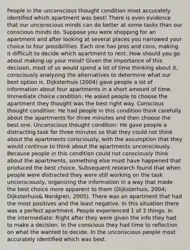 People in the unconscious thought condition most accurately identified which apartment was best! There is even evidence that our unconscious minds can do better at some tasks than our conscious minds do. Suppose you were shopping for an apartment and after looking at several places you narrowed your choice to four possibilities. Each one has pros and cons, making it difficult to decide which apartment to rent. How should you go about making up your mind? Given the importance of this decision, most of us would spend a lot of time thinking about it, consciously analyzing the alternatives to determine what our best option is. Dijksterhuis (2004) gave people a lot of information about four apartments in a short amount of time. Immediate choice condition: He asked people to choose the apartment they thought was the best right way. Conscious thought condition: He had people in this condition think carefully about the apartments for three minutes and then choose the best one. Unconscious thought condition: He gave people a distracting task for three minutes so that they could not think about the apartments consciously, with the assumption that they would continue to think about the apartments unconsciously. Because people in this condition could not consciously think about the apartments, something else must have happened that produced the best choice. Subsequent research found that when people were distracted they were still working on the task unconsciously, organizing the information in a way that made the best choice more apparent to them (Dijksterhuis, 2004; Dijksterhuis& Nordgren, 2005). There was an apartment that had the most positives and the least negative. In this situation there was a perfect apartment. People experienced 1 of 3 things. In the intermediate: Right after they were given the info they had to make a decision. In the conscious they had time to reflection on what the wanted to decide. In the unconscious people most accurately identified which was best.