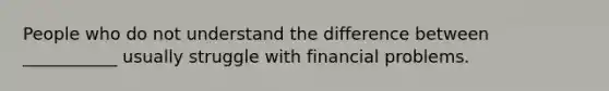 People who do not understand the difference between ___________ usually struggle with financial problems.