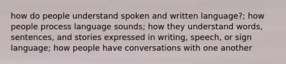 how do people understand spoken and written language?; how people process language sounds; how they understand words, sentences, and stories expressed in writing, speech, or sign language; how people have conversations with one another