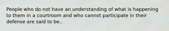 People who do not have an understanding of what is happening to them in a courtroom and who cannot participate in their defense are said to be..