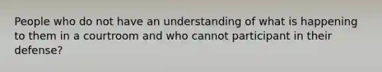 People who do not have an understanding of what is happening to them in a courtroom and who cannot participant in their defense?