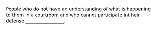 People who do not have an understanding of what is happening to them in a courtroom and who cannot participate int heir defense _________________.