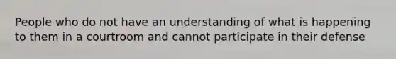 People who do not have an understanding of what is happening to them in a courtroom and cannot participate in their defense