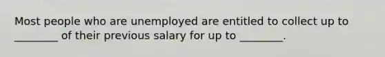 Most people who are unemployed are entitled to collect up to ________ of their previous salary for up to ________.