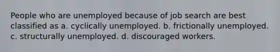 People who are unemployed because of job search are best classified as a. cyclically unemployed. b. frictionally unemployed. c. structurally unemployed. d. discouraged workers.