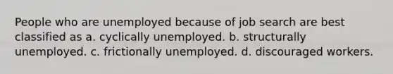 People who are unemployed because of job search are best classified as a. cyclically unemployed. b. structurally unemployed. c. frictionally unemployed. d. discouraged workers.