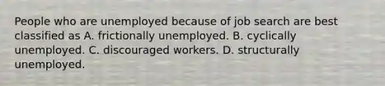 People who are unemployed because of job search are best classified as A. frictionally unemployed. B. cyclically unemployed. C. discouraged workers. D. structurally unemployed.