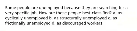 Some people are unemployed because they are searching for a very specific job. How are these people best classified? a. as cyclically unemployed b. as structurally unemployed c. as frictionally unemployed d. as discouraged workers