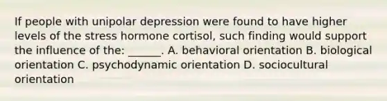 If people with unipolar depression were found to have higher levels of the stress hormone cortisol, such finding would support the influence of the: ______. A. behavioral orientation B. biological orientation C. psychodynamic orientation D. sociocultural orientation