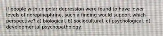 If people with unipolar depression were found to have lower levels of norepinephrine, such a finding would support which perspective? a) biological. b) sociocultural. c) psychological. d) developmental psychopathology.