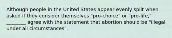 Although people in the United States appear evenly split when asked if they consider themselves "pro-choice" or "pro-life," ________ agree with the statement that abortion should be "illegal under all circumstances".