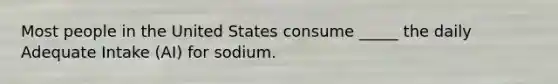 Most people in the United States consume _____ the daily Adequate Intake (AI) for sodium.