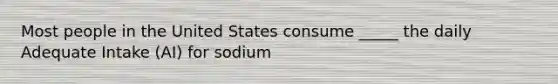 Most people in the United States consume _____ the daily Adequate Intake (AI) for sodium