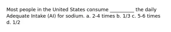 Most people in the United States consume __________ the daily Adequate Intake (AI) for sodium. a. 2-4 times b. 1/3 c. 5-6 times d. 1/2