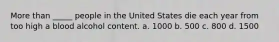 More than _____ people in the United States die each year from too high a blood alcohol content. a. 1000 b. 500 c. 800 d. 1500