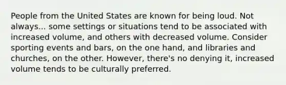 People from the United States are known for being loud. Not always... some settings or situations tend to be associated with increased volume, and others with decreased volume. Consider sporting events and bars, on the one hand, and libraries and churches, on the other. However, there's no denying it, increased volume tends to be culturally preferred.