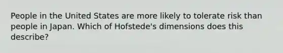 People in the United States are more likely to tolerate risk than people in Japan. Which of Hofstede's dimensions does this describe?