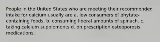 People in the United States who are meeting their recommended intake for calcium usually are a. low consumers of phytate-containing foods. b. consuming liberal amounts of spinach. c. taking calcium supplements d. on prescription osteoporosis medications.