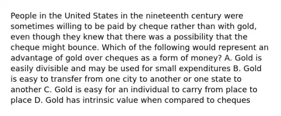 People in the United States in the nineteenth century were sometimes willing to be paid by cheque rather than with​ gold, even though they knew that there was a possibility that the cheque might bounce. Which of the following would represent an advantage of gold over cheques as a form of​ money? A. Gold is easily divisible and may be used for small expenditures B. Gold is easy to transfer from one city to another or one state to another C. Gold is easy for an individual to carry from place to place D. Gold has intrinsic value when compared to cheques