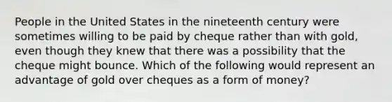 People in the United States in the nineteenth century were sometimes willing to be paid by cheque rather than with​ gold, even though they knew that there was a possibility that the cheque might bounce. Which of the following would represent an advantage of gold over cheques as a form of​ money?