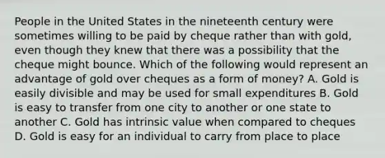 People in the United States in the nineteenth century were sometimes willing to be paid by cheque rather than with​ gold, even though they knew that there was a possibility that the cheque might bounce. Which of the following would represent an advantage of gold over cheques as a form of​ money? A. Gold is easily divisible and may be used for small expenditures B. Gold is easy to transfer from one city to another or one state to another C. Gold has intrinsic value when compared to cheques D. Gold is easy for an individual to carry from place to place