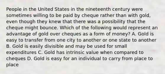 People in the United States in the nineteenth century were sometimes willing to be paid by cheque rather than with​ gold, even though they knew that there was a possibility that the cheque might bounce. Which of the following would represent an advantage of gold over cheques as a form of​ money? A. Gold is easy to transfer from one city to another or one state to another B. Gold is easily divisible and may be used for small expenditures C. Gold has intrinsic value when compared to cheques D. Gold is easy for an individual to carry from place to place