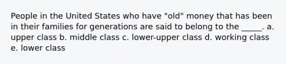 People in the United States who have "old" money that has been in their families for generations are said to belong to the _____. a. upper class b. middle class c. lower-upper class d. working class e. lower class