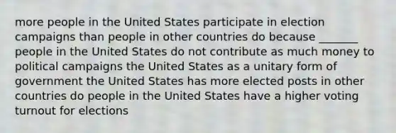 more people in the United States participate in election campaigns than people in other countries do because _______ people in the United States do not contribute as much money to political campaigns the United States as a unitary form of government the United States has more elected posts in other countries do people in the United States have a higher voting turnout for elections