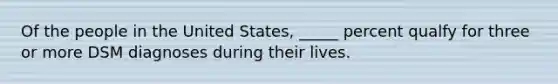 Of the people in the United States, _____ percent qualfy for three or more DSM diagnoses during their lives.