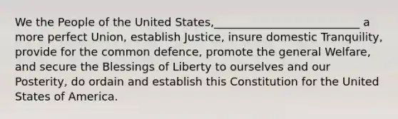 We the People of the United States,__________________________ a more perfect Union, establish Justice, insure domestic Tranquility, provide for the common defence, promote the general Welfare, and secure the Blessings of Liberty to ourselves and our Posterity, do ordain and establish this Constitution for the United States of America.